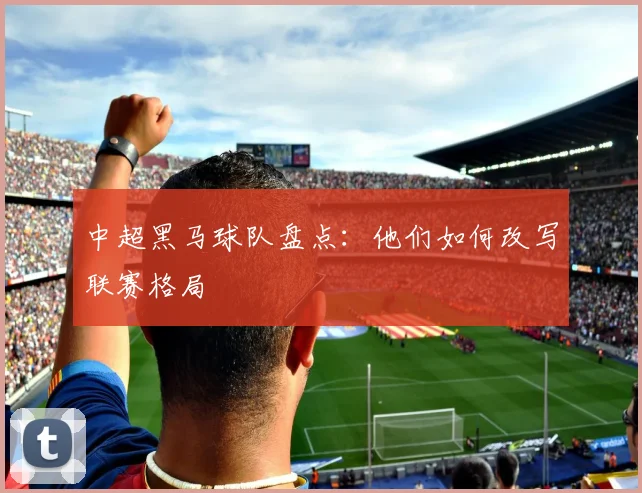 中超黑马球队盘点：他们如何改写联赛格局