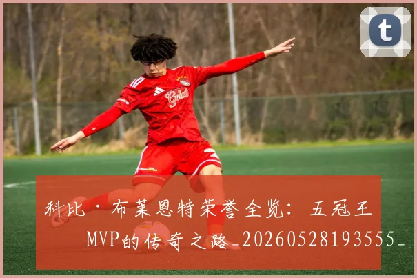 科比·布莱恩特荣誉全览：五冠王与MVP的传奇之路_20260528193555_20260610170232